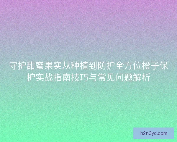 守护甜蜜果实从种植到防护全方位橙子保护实战指南技巧与常见问题解析