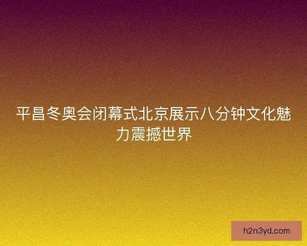 平昌冬奥会闭幕式北京展示八分钟文化魅力震撼世界