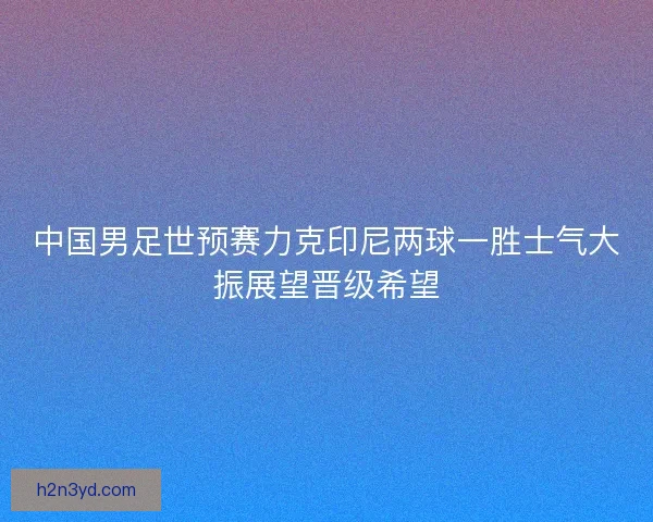 中国男足世预赛力克印尼两球一胜士气大振展望晋级希望