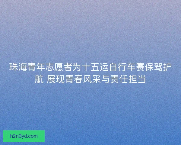 珠海青年志愿者为十五运自行车赛保驾护航 展现青春风采与责任担当