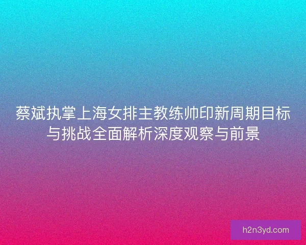 蔡斌执掌上海女排主教练帅印新周期目标与挑战全面解析深度观察与前景